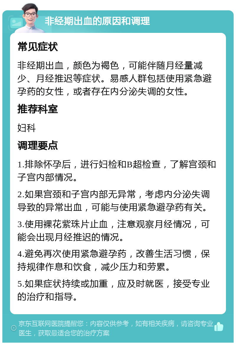 非经期出血的原因和调理 常见症状 非经期出血，颜色为褐色，可能伴随月经量减少、月经推迟等症状。易感人群包括使用紧急避孕药的女性，或者存在内分泌失调的女性。 推荐科室 妇科 调理要点 1.排除怀孕后，进行妇检和B超检查，了解宫颈和子宫内部情况。 2.如果宫颈和子宫内部无异常，考虑内分泌失调导致的异常出血，可能与使用紧急避孕药有关。 3.使用裸花紫珠片止血，注意观察月经情况，可能会出现月经推迟的情况。 4.避免再次使用紧急避孕药，改善生活习惯，保持规律作息和饮食，减少压力和劳累。 5.如果症状持续或加重，应及时就医，接受专业的治疗和指导。