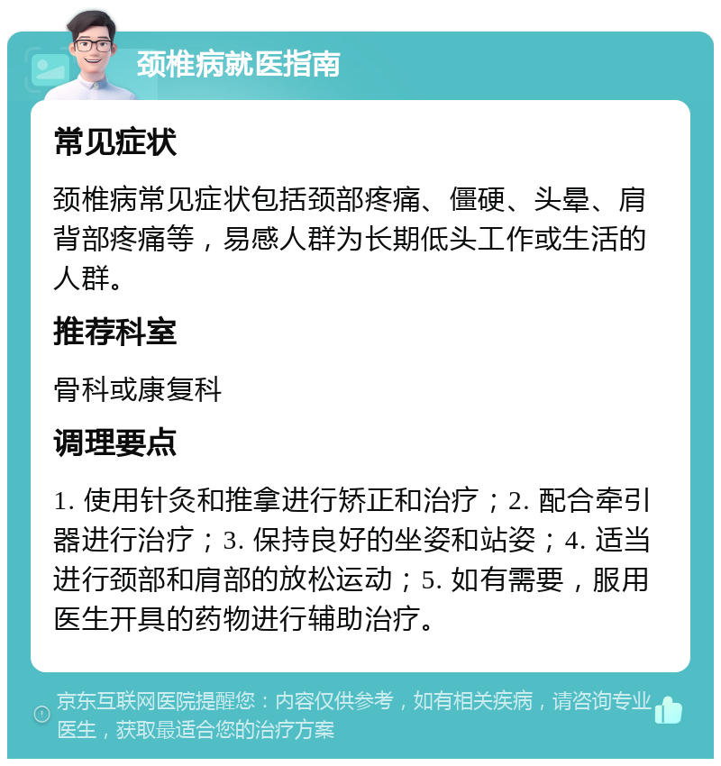 颈椎病就医指南 常见症状 颈椎病常见症状包括颈部疼痛、僵硬、头晕、肩背部疼痛等，易感人群为长期低头工作或生活的人群。 推荐科室 骨科或康复科 调理要点 1. 使用针灸和推拿进行矫正和治疗；2. 配合牵引器进行治疗；3. 保持良好的坐姿和站姿；4. 适当进行颈部和肩部的放松运动；5. 如有需要，服用医生开具的药物进行辅助治疗。