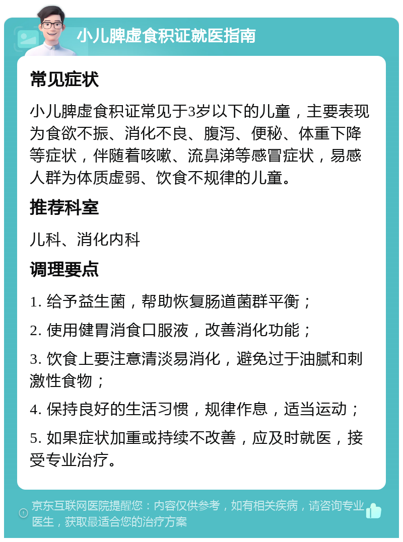 小儿脾虚食积证就医指南 常见症状 小儿脾虚食积证常见于3岁以下的儿童，主要表现为食欲不振、消化不良、腹泻、便秘、体重下降等症状，伴随着咳嗽、流鼻涕等感冒症状，易感人群为体质虚弱、饮食不规律的儿童。 推荐科室 儿科、消化内科 调理要点 1. 给予益生菌，帮助恢复肠道菌群平衡； 2. 使用健胃消食口服液，改善消化功能； 3. 饮食上要注意清淡易消化，避免过于油腻和刺激性食物； 4. 保持良好的生活习惯，规律作息，适当运动； 5. 如果症状加重或持续不改善，应及时就医，接受专业治疗。