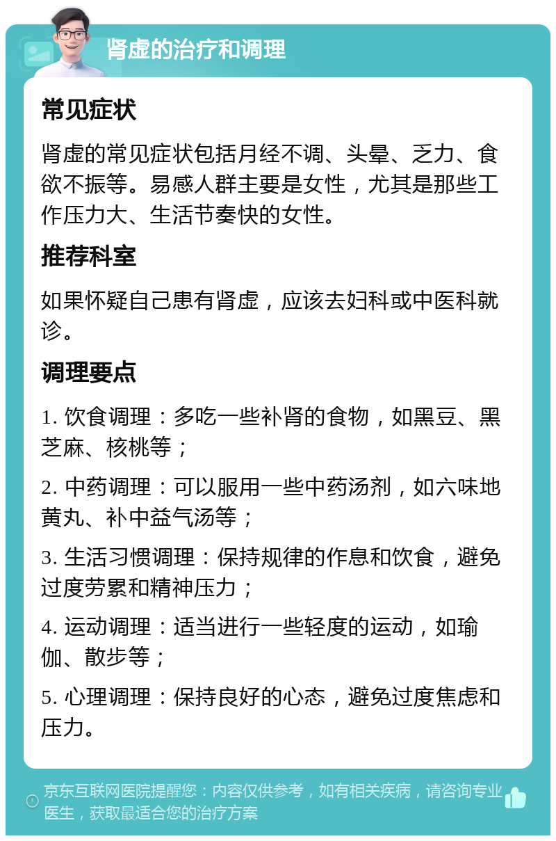 肾虚的治疗和调理 常见症状 肾虚的常见症状包括月经不调、头晕、乏力、食欲不振等。易感人群主要是女性，尤其是那些工作压力大、生活节奏快的女性。 推荐科室 如果怀疑自己患有肾虚，应该去妇科或中医科就诊。 调理要点 1. 饮食调理：多吃一些补肾的食物，如黑豆、黑芝麻、核桃等； 2. 中药调理：可以服用一些中药汤剂，如六味地黄丸、补中益气汤等； 3. 生活习惯调理：保持规律的作息和饮食，避免过度劳累和精神压力； 4. 运动调理：适当进行一些轻度的运动，如瑜伽、散步等； 5. 心理调理：保持良好的心态，避免过度焦虑和压力。