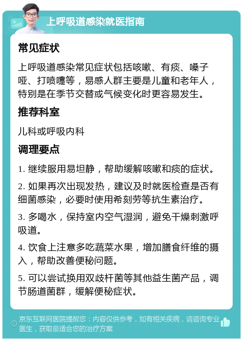 上呼吸道感染就医指南 常见症状 上呼吸道感染常见症状包括咳嗽、有痰、嗓子哑、打喷嚏等，易感人群主要是儿童和老年人，特别是在季节交替或气候变化时更容易发生。 推荐科室 儿科或呼吸内科 调理要点 1. 继续服用易坦静，帮助缓解咳嗽和痰的症状。 2. 如果再次出现发热，建议及时就医检查是否有细菌感染，必要时使用希刻劳等抗生素治疗。 3. 多喝水，保持室内空气湿润，避免干燥刺激呼吸道。 4. 饮食上注意多吃蔬菜水果，增加膳食纤维的摄入，帮助改善便秘问题。 5. 可以尝试换用双歧杆菌等其他益生菌产品，调节肠道菌群，缓解便秘症状。