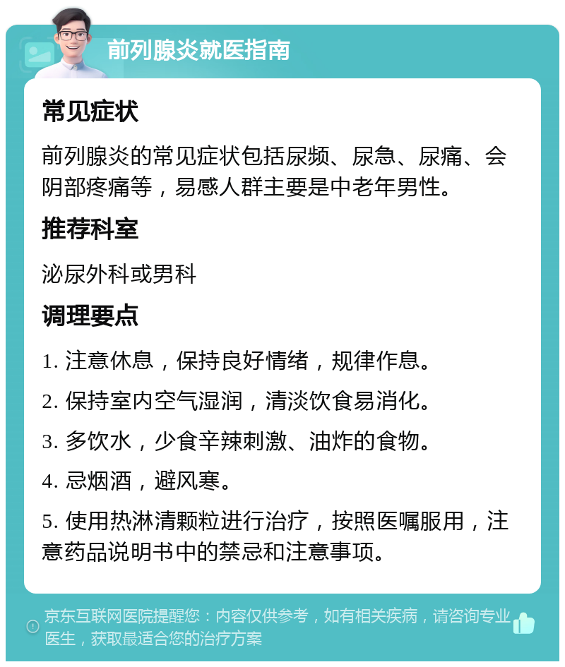 前列腺炎就医指南 常见症状 前列腺炎的常见症状包括尿频、尿急、尿痛、会阴部疼痛等，易感人群主要是中老年男性。 推荐科室 泌尿外科或男科 调理要点 1. 注意休息，保持良好情绪，规律作息。 2. 保持室内空气湿润，清淡饮食易消化。 3. 多饮水，少食辛辣刺激、油炸的食物。 4. 忌烟酒，避风寒。 5. 使用热淋清颗粒进行治疗，按照医嘱服用，注意药品说明书中的禁忌和注意事项。