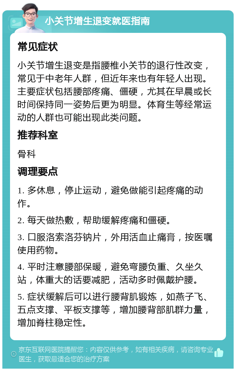 小关节增生退变就医指南 常见症状 小关节增生退变是指腰椎小关节的退行性改变，常见于中老年人群，但近年来也有年轻人出现。主要症状包括腰部疼痛、僵硬，尤其在早晨或长时间保持同一姿势后更为明显。体育生等经常运动的人群也可能出现此类问题。 推荐科室 骨科 调理要点 1. 多休息，停止运动，避免做能引起疼痛的动作。 2. 每天做热敷，帮助缓解疼痛和僵硬。 3. 口服洛索洛芬钠片，外用活血止痛膏，按医嘱使用药物。 4. 平时注意腰部保暖，避免弯腰负重、久坐久站，体重大的话要减肥，活动多时佩戴护腰。 5. 症状缓解后可以进行腰背肌锻炼，如燕子飞、五点支撑、平板支撑等，增加腰背部肌群力量，增加脊柱稳定性。