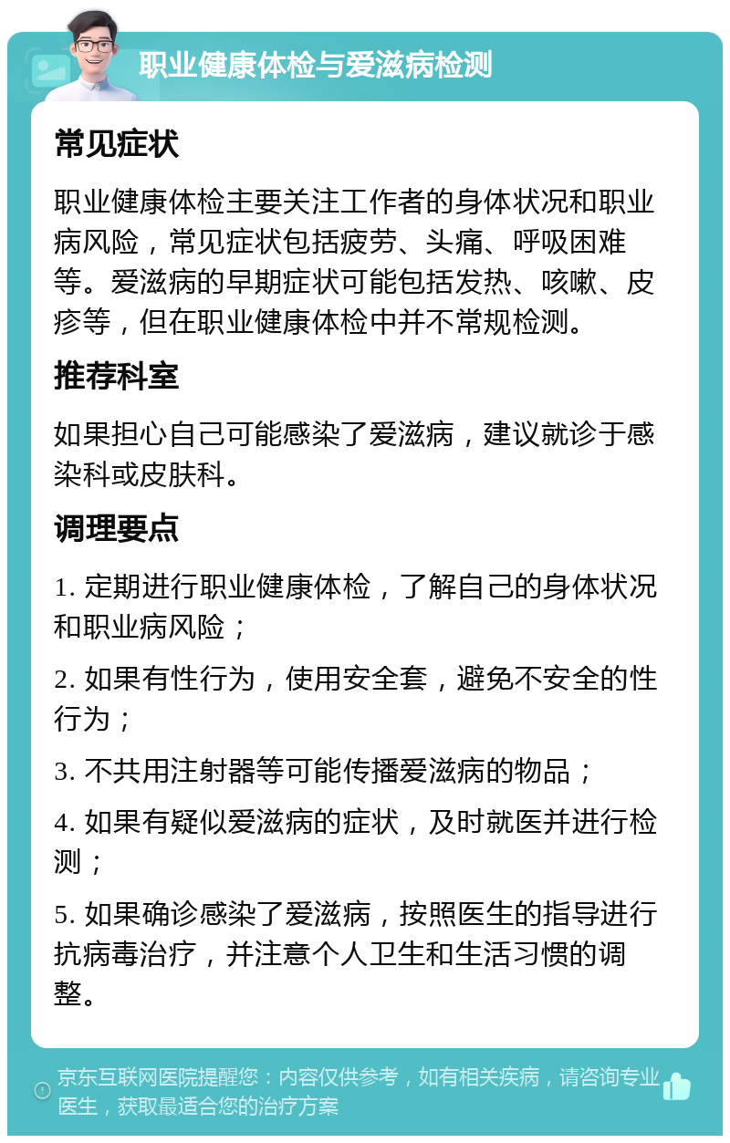 职业健康体检与爱滋病检测 常见症状 职业健康体检主要关注工作者的身体状况和职业病风险，常见症状包括疲劳、头痛、呼吸困难等。爱滋病的早期症状可能包括发热、咳嗽、皮疹等，但在职业健康体检中并不常规检测。 推荐科室 如果担心自己可能感染了爱滋病，建议就诊于感染科或皮肤科。 调理要点 1. 定期进行职业健康体检，了解自己的身体状况和职业病风险； 2. 如果有性行为，使用安全套，避免不安全的性行为； 3. 不共用注射器等可能传播爱滋病的物品； 4. 如果有疑似爱滋病的症状，及时就医并进行检测； 5. 如果确诊感染了爱滋病，按照医生的指导进行抗病毒治疗，并注意个人卫生和生活习惯的调整。