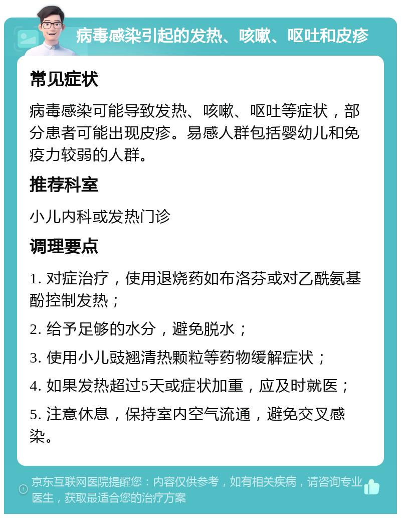 病毒感染引起的发热、咳嗽、呕吐和皮疹 常见症状 病毒感染可能导致发热、咳嗽、呕吐等症状，部分患者可能出现皮疹。易感人群包括婴幼儿和免疫力较弱的人群。 推荐科室 小儿内科或发热门诊 调理要点 1. 对症治疗，使用退烧药如布洛芬或对乙酰氨基酚控制发热； 2. 给予足够的水分，避免脱水； 3. 使用小儿豉翘清热颗粒等药物缓解症状； 4. 如果发热超过5天或症状加重，应及时就医； 5. 注意休息，保持室内空气流通，避免交叉感染。