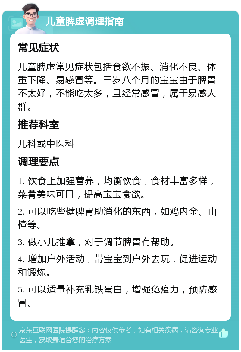 儿童脾虚调理指南 常见症状 儿童脾虚常见症状包括食欲不振、消化不良、体重下降、易感冒等。三岁八个月的宝宝由于脾胃不太好，不能吃太多，且经常感冒，属于易感人群。 推荐科室 儿科或中医科 调理要点 1. 饮食上加强营养，均衡饮食，食材丰富多样，菜肴美味可口，提高宝宝食欲。 2. 可以吃些健脾胃助消化的东西，如鸡内金、山楂等。 3. 做小儿推拿，对于调节脾胃有帮助。 4. 增加户外活动，带宝宝到户外去玩，促进运动和锻炼。 5. 可以适量补充乳铁蛋白，增强免疫力，预防感冒。