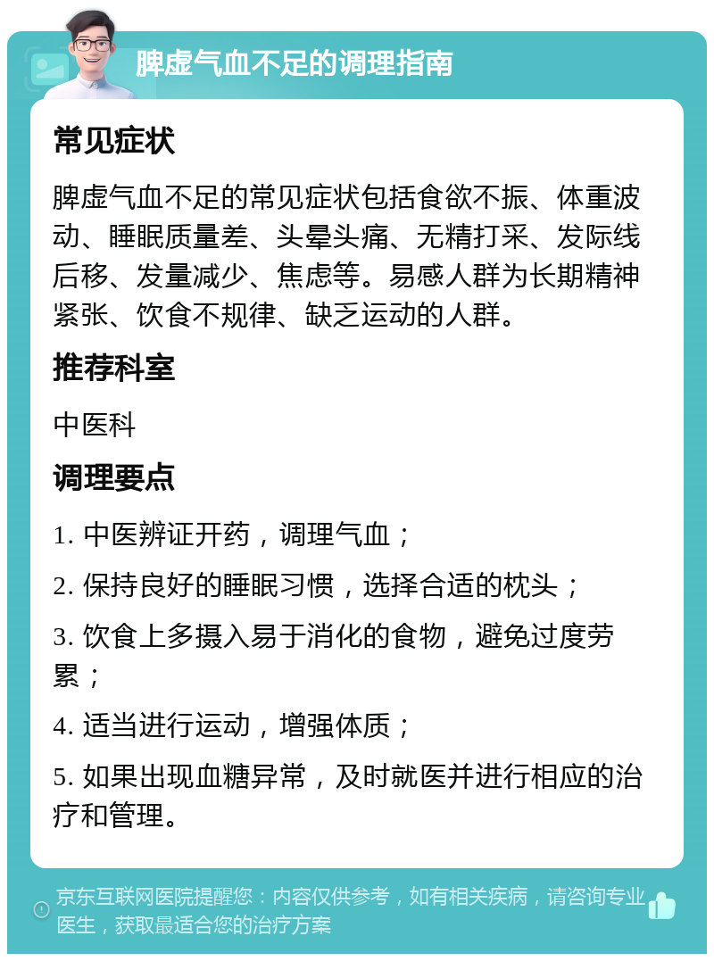 脾虚气血不足的调理指南 常见症状 脾虚气血不足的常见症状包括食欲不振、体重波动、睡眠质量差、头晕头痛、无精打采、发际线后移、发量减少、焦虑等。易感人群为长期精神紧张、饮食不规律、缺乏运动的人群。 推荐科室 中医科 调理要点 1. 中医辨证开药，调理气血； 2. 保持良好的睡眠习惯，选择合适的枕头； 3. 饮食上多摄入易于消化的食物，避免过度劳累； 4. 适当进行运动，增强体质； 5. 如果出现血糖异常，及时就医并进行相应的治疗和管理。