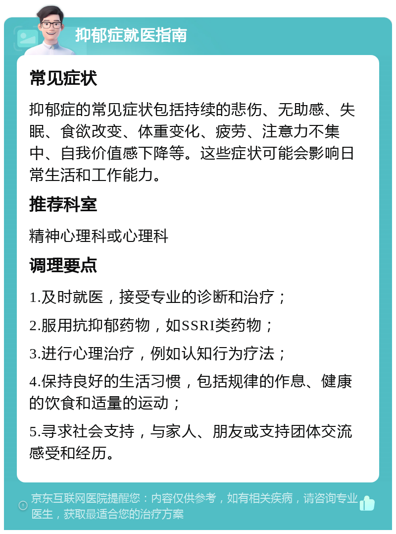 抑郁症就医指南 常见症状 抑郁症的常见症状包括持续的悲伤、无助感、失眠、食欲改变、体重变化、疲劳、注意力不集中、自我价值感下降等。这些症状可能会影响日常生活和工作能力。 推荐科室 精神心理科或心理科 调理要点 1.及时就医，接受专业的诊断和治疗； 2.服用抗抑郁药物，如SSRI类药物； 3.进行心理治疗，例如认知行为疗法； 4.保持良好的生活习惯，包括规律的作息、健康的饮食和适量的运动； 5.寻求社会支持，与家人、朋友或支持团体交流感受和经历。