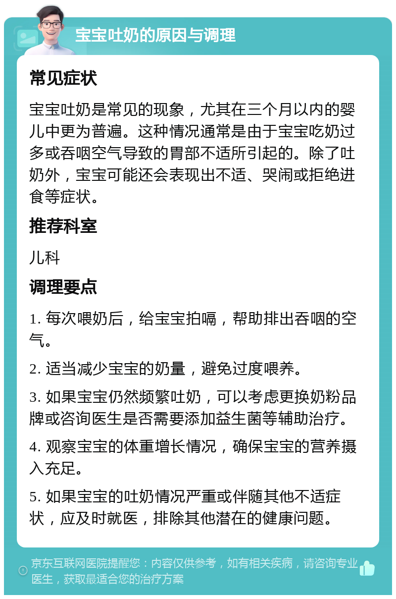 宝宝吐奶的原因与调理 常见症状 宝宝吐奶是常见的现象，尤其在三个月以内的婴儿中更为普遍。这种情况通常是由于宝宝吃奶过多或吞咽空气导致的胃部不适所引起的。除了吐奶外，宝宝可能还会表现出不适、哭闹或拒绝进食等症状。 推荐科室 儿科 调理要点 1. 每次喂奶后，给宝宝拍嗝，帮助排出吞咽的空气。 2. 适当减少宝宝的奶量，避免过度喂养。 3. 如果宝宝仍然频繁吐奶，可以考虑更换奶粉品牌或咨询医生是否需要添加益生菌等辅助治疗。 4. 观察宝宝的体重增长情况，确保宝宝的营养摄入充足。 5. 如果宝宝的吐奶情况严重或伴随其他不适症状，应及时就医，排除其他潜在的健康问题。