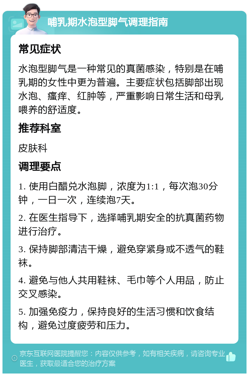 哺乳期水泡型脚气调理指南 常见症状 水泡型脚气是一种常见的真菌感染，特别是在哺乳期的女性中更为普遍。主要症状包括脚部出现水泡、瘙痒、红肿等，严重影响日常生活和母乳喂养的舒适度。 推荐科室 皮肤科 调理要点 1. 使用白醋兑水泡脚，浓度为1:1，每次泡30分钟，一日一次，连续泡7天。 2. 在医生指导下，选择哺乳期安全的抗真菌药物进行治疗。 3. 保持脚部清洁干燥，避免穿紧身或不透气的鞋袜。 4. 避免与他人共用鞋袜、毛巾等个人用品，防止交叉感染。 5. 加强免疫力，保持良好的生活习惯和饮食结构，避免过度疲劳和压力。