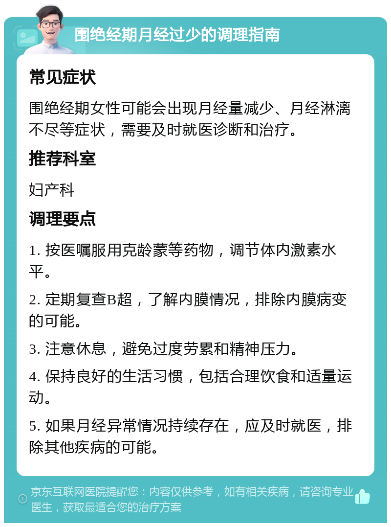 围绝经期月经过少的调理指南 常见症状 围绝经期女性可能会出现月经量减少、月经淋漓不尽等症状，需要及时就医诊断和治疗。 推荐科室 妇产科 调理要点 1. 按医嘱服用克龄蒙等药物，调节体内激素水平。 2. 定期复查B超，了解内膜情况，排除内膜病变的可能。 3. 注意休息，避免过度劳累和精神压力。 4. 保持良好的生活习惯，包括合理饮食和适量运动。 5. 如果月经异常情况持续存在，应及时就医，排除其他疾病的可能。