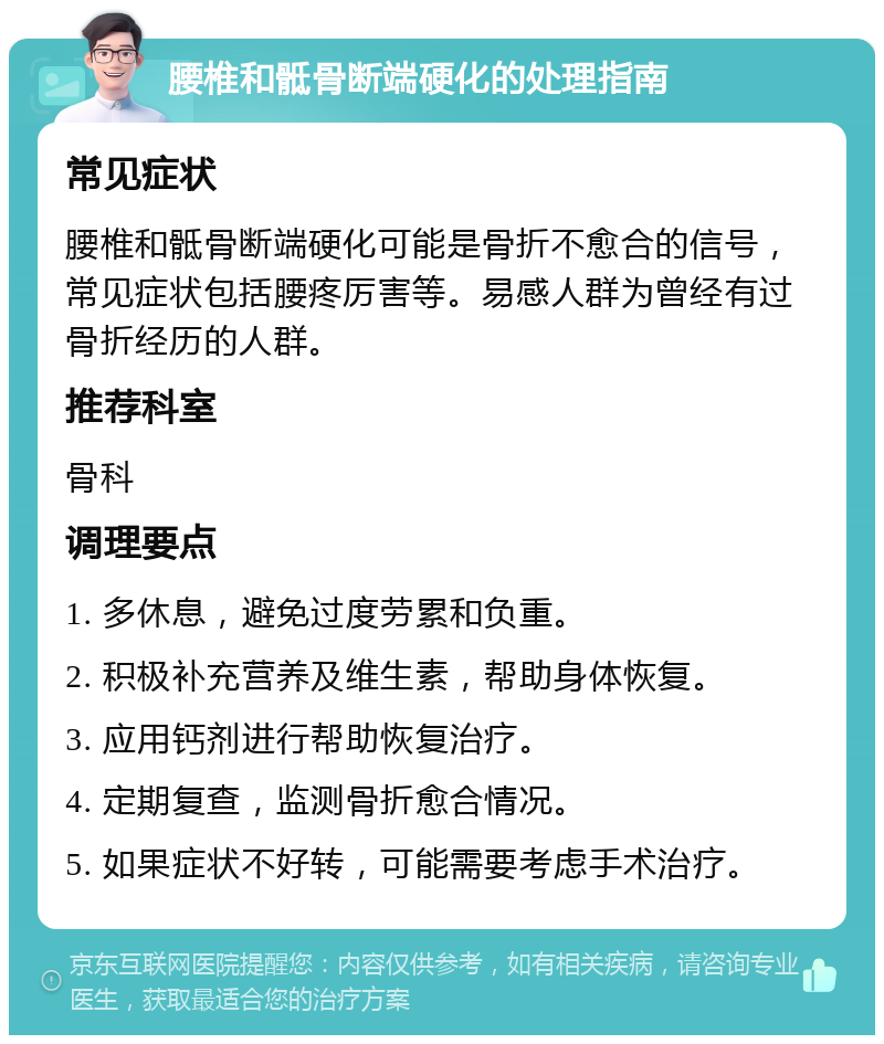 腰椎和骶骨断端硬化的处理指南 常见症状 腰椎和骶骨断端硬化可能是骨折不愈合的信号，常见症状包括腰疼厉害等。易感人群为曾经有过骨折经历的人群。 推荐科室 骨科 调理要点 1. 多休息，避免过度劳累和负重。 2. 积极补充营养及维生素，帮助身体恢复。 3. 应用钙剂进行帮助恢复治疗。 4. 定期复查，监测骨折愈合情况。 5. 如果症状不好转，可能需要考虑手术治疗。