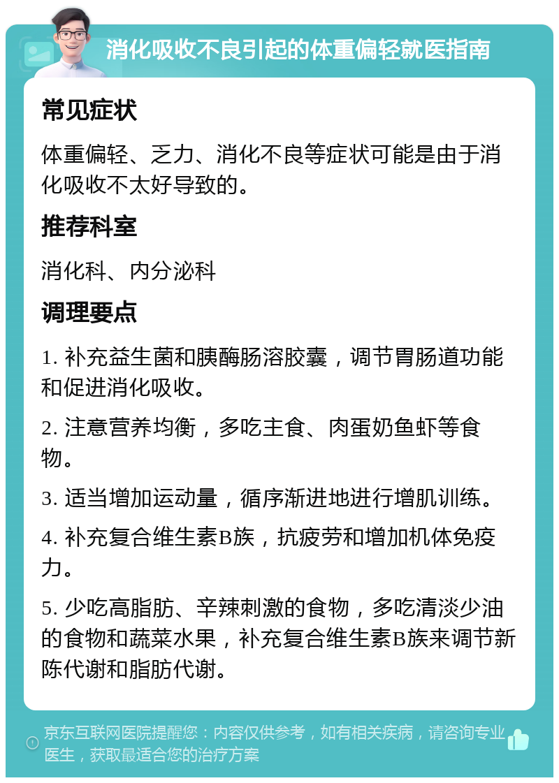 消化吸收不良引起的体重偏轻就医指南 常见症状 体重偏轻、乏力、消化不良等症状可能是由于消化吸收不太好导致的。 推荐科室 消化科、内分泌科 调理要点 1. 补充益生菌和胰酶肠溶胶囊，调节胃肠道功能和促进消化吸收。 2. 注意营养均衡，多吃主食、肉蛋奶鱼虾等食物。 3. 适当增加运动量，循序渐进地进行增肌训练。 4. 补充复合维生素B族，抗疲劳和增加机体免疫力。 5. 少吃高脂肪、辛辣刺激的食物，多吃清淡少油的食物和蔬菜水果，补充复合维生素B族来调节新陈代谢和脂肪代谢。