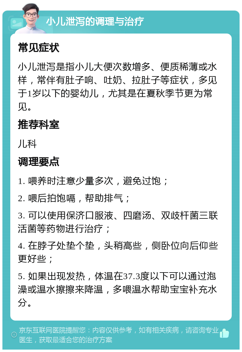 小儿泄泻的调理与治疗 常见症状 小儿泄泻是指小儿大便次数增多、便质稀薄或水样，常伴有肚子响、吐奶、拉肚子等症状，多见于1岁以下的婴幼儿，尤其是在夏秋季节更为常见。 推荐科室 儿科 调理要点 1. 喂养时注意少量多次，避免过饱； 2. 喂后拍饱嗝，帮助排气； 3. 可以使用保济口服液、四磨汤、双歧杆菌三联活菌等药物进行治疗； 4. 在脖子处垫个垫，头稍高些，侧卧位向后仰些更好些； 5. 如果出现发热，体温在37.3度以下可以通过泡澡或温水擦擦来降温，多喂温水帮助宝宝补充水分。