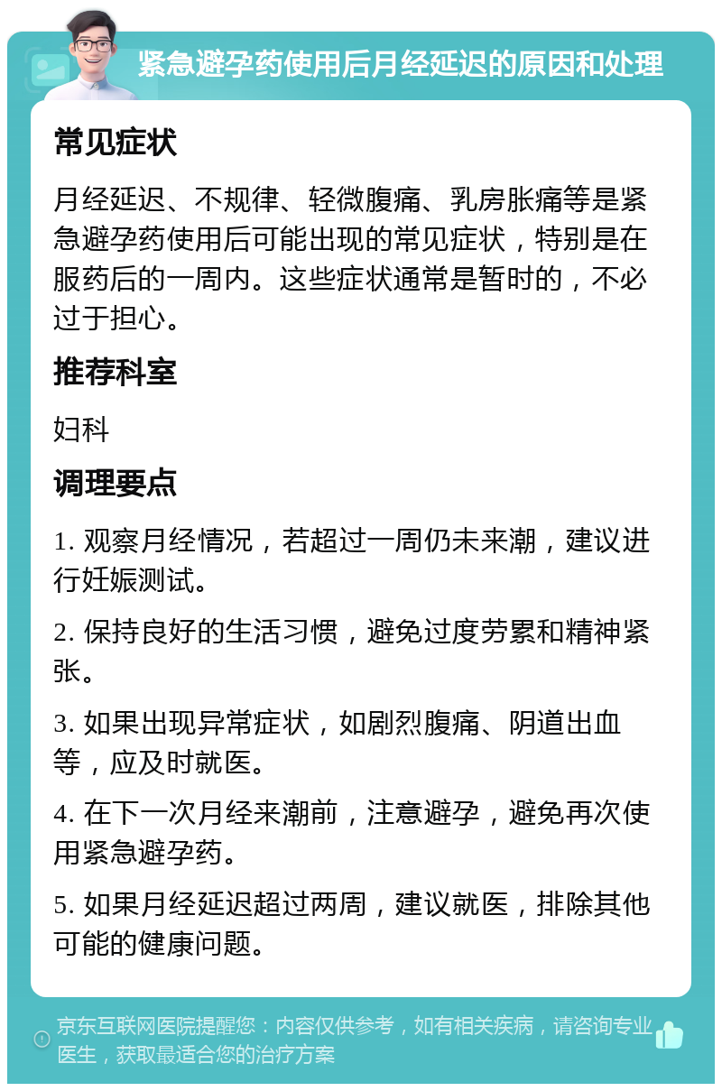 紧急避孕药使用后月经延迟的原因和处理 常见症状 月经延迟、不规律、轻微腹痛、乳房胀痛等是紧急避孕药使用后可能出现的常见症状，特别是在服药后的一周内。这些症状通常是暂时的，不必过于担心。 推荐科室 妇科 调理要点 1. 观察月经情况，若超过一周仍未来潮，建议进行妊娠测试。 2. 保持良好的生活习惯，避免过度劳累和精神紧张。 3. 如果出现异常症状，如剧烈腹痛、阴道出血等，应及时就医。 4. 在下一次月经来潮前，注意避孕，避免再次使用紧急避孕药。 5. 如果月经延迟超过两周，建议就医，排除其他可能的健康问题。