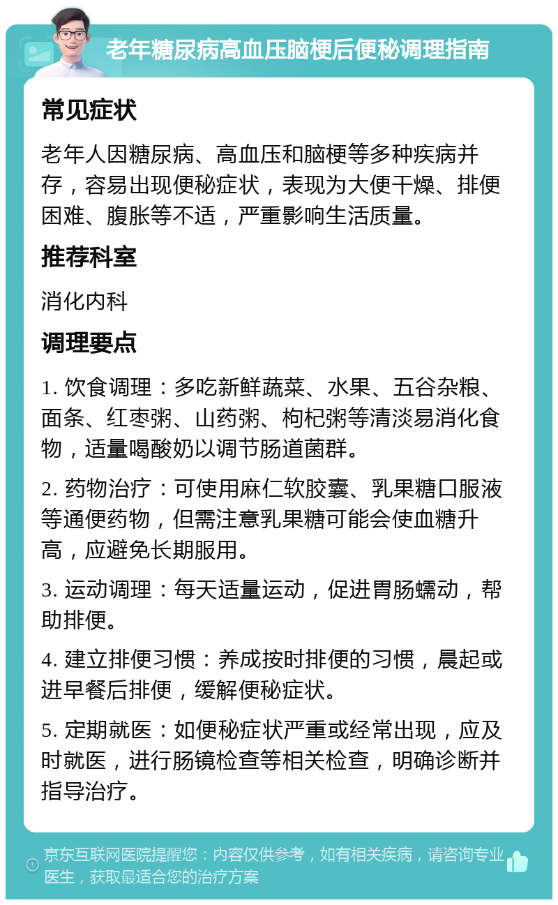 老年糖尿病高血压脑梗后便秘调理指南 常见症状 老年人因糖尿病、高血压和脑梗等多种疾病并存，容易出现便秘症状，表现为大便干燥、排便困难、腹胀等不适，严重影响生活质量。 推荐科室 消化内科 调理要点 1. 饮食调理：多吃新鲜蔬菜、水果、五谷杂粮、面条、红枣粥、山药粥、枸杞粥等清淡易消化食物，适量喝酸奶以调节肠道菌群。 2. 药物治疗：可使用麻仁软胶囊、乳果糖口服液等通便药物，但需注意乳果糖可能会使血糖升高，应避免长期服用。 3. 运动调理：每天适量运动，促进胃肠蠕动，帮助排便。 4. 建立排便习惯：养成按时排便的习惯，晨起或进早餐后排便，缓解便秘症状。 5. 定期就医：如便秘症状严重或经常出现，应及时就医，进行肠镜检查等相关检查，明确诊断并指导治疗。