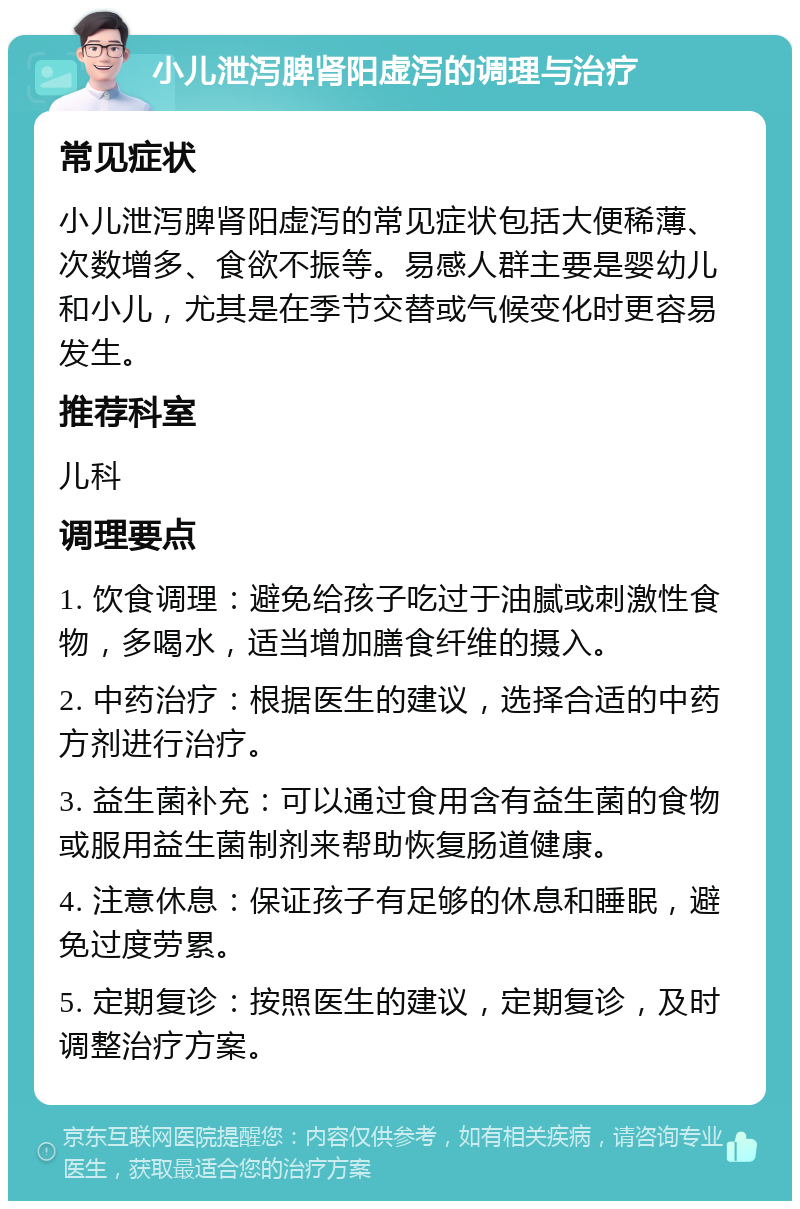 小儿泄泻脾肾阳虚泻的调理与治疗 常见症状 小儿泄泻脾肾阳虚泻的常见症状包括大便稀薄、次数增多、食欲不振等。易感人群主要是婴幼儿和小儿，尤其是在季节交替或气候变化时更容易发生。 推荐科室 儿科 调理要点 1. 饮食调理：避免给孩子吃过于油腻或刺激性食物，多喝水，适当增加膳食纤维的摄入。 2. 中药治疗：根据医生的建议，选择合适的中药方剂进行治疗。 3. 益生菌补充：可以通过食用含有益生菌的食物或服用益生菌制剂来帮助恢复肠道健康。 4. 注意休息：保证孩子有足够的休息和睡眠，避免过度劳累。 5. 定期复诊：按照医生的建议，定期复诊，及时调整治疗方案。