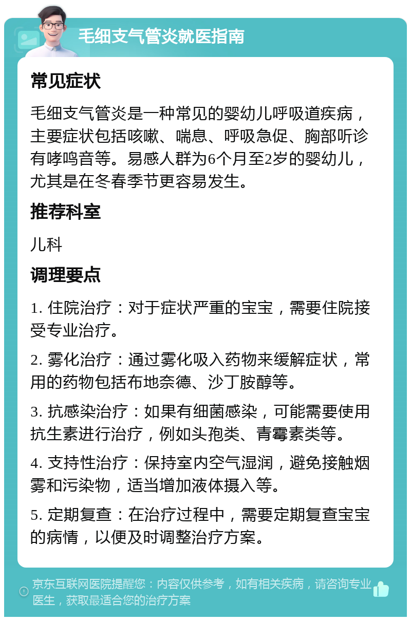 毛细支气管炎就医指南 常见症状 毛细支气管炎是一种常见的婴幼儿呼吸道疾病，主要症状包括咳嗽、喘息、呼吸急促、胸部听诊有哮鸣音等。易感人群为6个月至2岁的婴幼儿，尤其是在冬春季节更容易发生。 推荐科室 儿科 调理要点 1. 住院治疗：对于症状严重的宝宝，需要住院接受专业治疗。 2. 雾化治疗：通过雾化吸入药物来缓解症状，常用的药物包括布地奈德、沙丁胺醇等。 3. 抗感染治疗：如果有细菌感染，可能需要使用抗生素进行治疗，例如头孢类、青霉素类等。 4. 支持性治疗：保持室内空气湿润，避免接触烟雾和污染物，适当增加液体摄入等。 5. 定期复查：在治疗过程中，需要定期复查宝宝的病情，以便及时调整治疗方案。