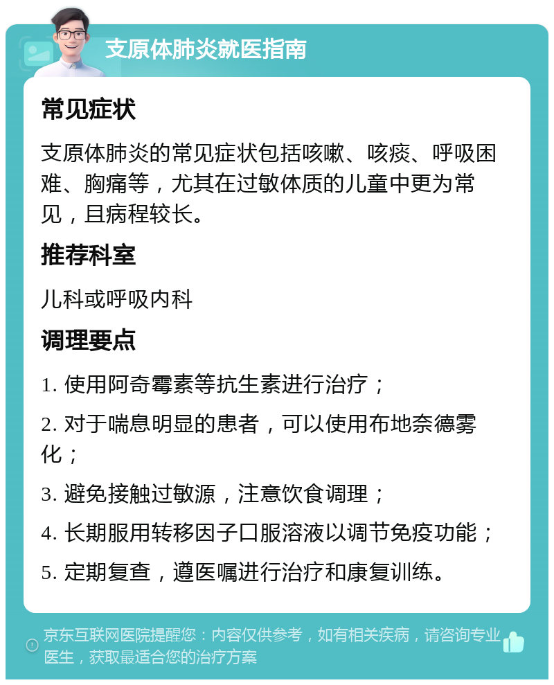 支原体肺炎就医指南 常见症状 支原体肺炎的常见症状包括咳嗽、咳痰、呼吸困难、胸痛等，尤其在过敏体质的儿童中更为常见，且病程较长。 推荐科室 儿科或呼吸内科 调理要点 1. 使用阿奇霉素等抗生素进行治疗； 2. 对于喘息明显的患者，可以使用布地奈德雾化； 3. 避免接触过敏源，注意饮食调理； 4. 长期服用转移因子口服溶液以调节免疫功能； 5. 定期复查，遵医嘱进行治疗和康复训练。