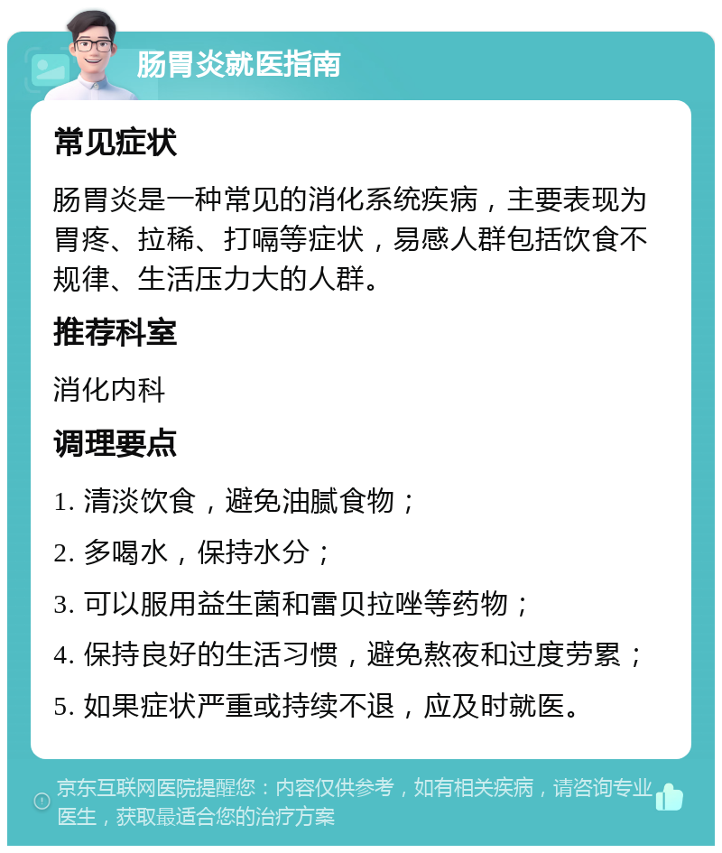 肠胃炎就医指南 常见症状 肠胃炎是一种常见的消化系统疾病，主要表现为胃疼、拉稀、打嗝等症状，易感人群包括饮食不规律、生活压力大的人群。 推荐科室 消化内科 调理要点 1. 清淡饮食，避免油腻食物； 2. 多喝水，保持水分； 3. 可以服用益生菌和雷贝拉唑等药物； 4. 保持良好的生活习惯，避免熬夜和过度劳累； 5. 如果症状严重或持续不退，应及时就医。