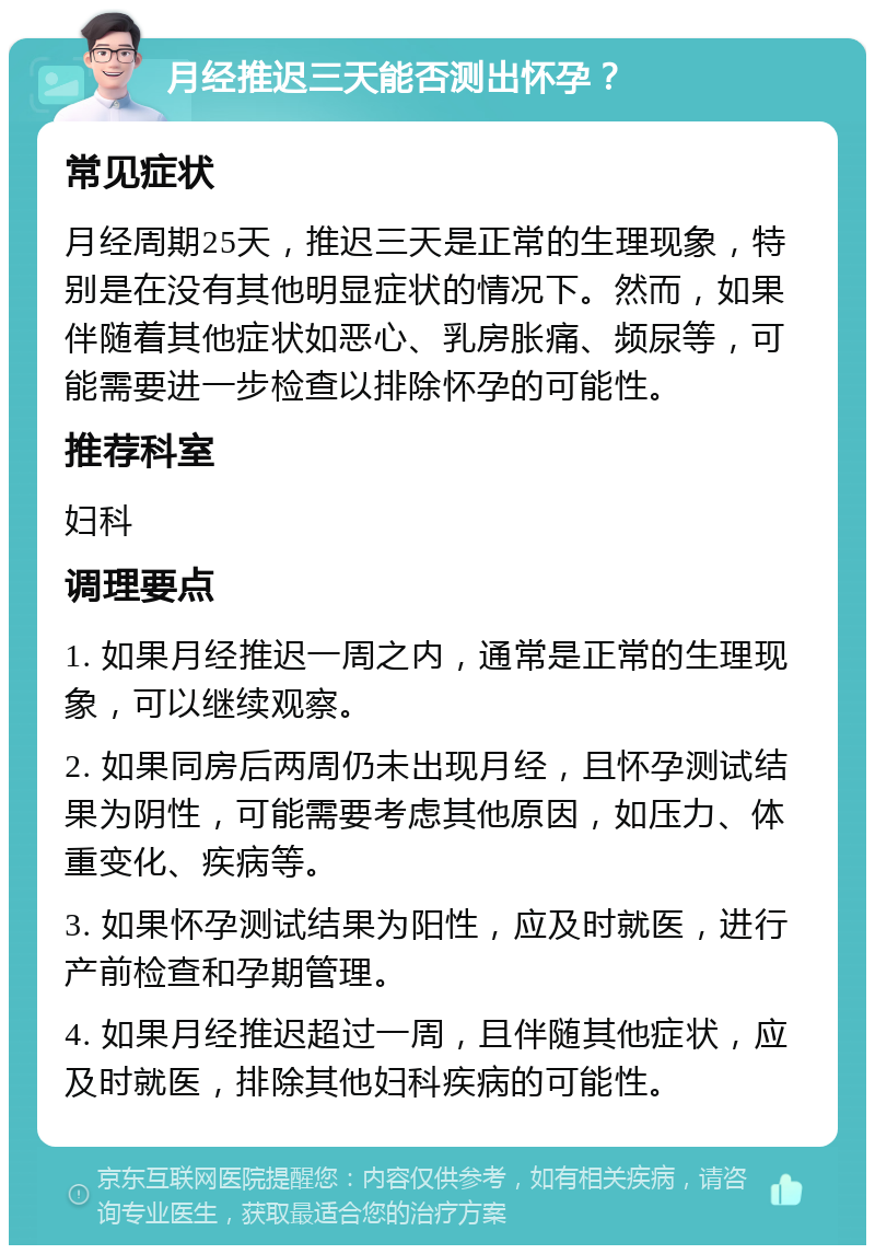 月经推迟三天能否测出怀孕？ 常见症状 月经周期25天，推迟三天是正常的生理现象，特别是在没有其他明显症状的情况下。然而，如果伴随着其他症状如恶心、乳房胀痛、频尿等，可能需要进一步检查以排除怀孕的可能性。 推荐科室 妇科 调理要点 1. 如果月经推迟一周之内，通常是正常的生理现象，可以继续观察。 2. 如果同房后两周仍未出现月经，且怀孕测试结果为阴性，可能需要考虑其他原因，如压力、体重变化、疾病等。 3. 如果怀孕测试结果为阳性，应及时就医，进行产前检查和孕期管理。 4. 如果月经推迟超过一周，且伴随其他症状，应及时就医，排除其他妇科疾病的可能性。