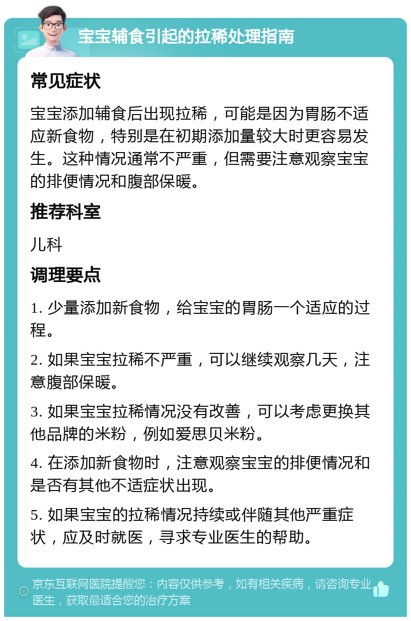 宝宝辅食引起的拉稀处理指南 常见症状 宝宝添加辅食后出现拉稀，可能是因为胃肠不适应新食物，特别是在初期添加量较大时更容易发生。这种情况通常不严重，但需要注意观察宝宝的排便情况和腹部保暖。 推荐科室 儿科 调理要点 1. 少量添加新食物，给宝宝的胃肠一个适应的过程。 2. 如果宝宝拉稀不严重，可以继续观察几天，注意腹部保暖。 3. 如果宝宝拉稀情况没有改善，可以考虑更换其他品牌的米粉，例如爱思贝米粉。 4. 在添加新食物时，注意观察宝宝的排便情况和是否有其他不适症状出现。 5. 如果宝宝的拉稀情况持续或伴随其他严重症状，应及时就医，寻求专业医生的帮助。