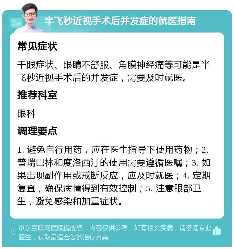 半飞秒近视手术后并发症的就医指南 常见症状 干眼症状、眼睛不舒服、角膜神经痛等可能是半飞秒近视手术后的并发症，需要及时就医。 推荐科室 眼科 调理要点 1. 避免自行用药，应在医生指导下使用药物；2. 普瑞巴林和度洛西汀的使用需要遵循医嘱；3. 如果出现副作用或戒断反应，应及时就医；4. 定期复查，确保病情得到有效控制；5. 注意眼部卫生，避免感染和加重症状。