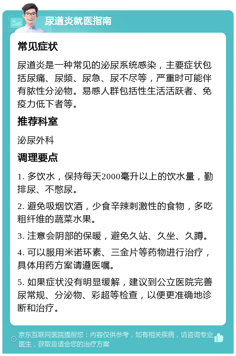 尿道炎就医指南 常见症状 尿道炎是一种常见的泌尿系统感染，主要症状包括尿痛、尿频、尿急、尿不尽等，严重时可能伴有脓性分泌物。易感人群包括性生活活跃者、免疫力低下者等。 推荐科室 泌尿外科 调理要点 1. 多饮水，保持每天2000毫升以上的饮水量，勤排尿、不憋尿。 2. 避免吸烟饮酒，少食辛辣刺激性的食物，多吃粗纤维的蔬菜水果。 3. 注意会阴部的保暖，避免久站、久坐、久蹲。 4. 可以服用米诺环素、三金片等药物进行治疗，具体用药方案请遵医嘱。 5. 如果症状没有明显缓解，建议到公立医院完善尿常规、分泌物、彩超等检查，以便更准确地诊断和治疗。