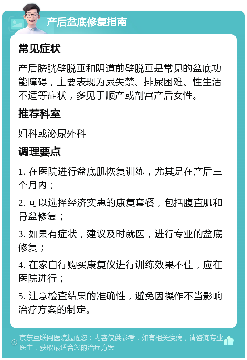 产后盆底修复指南 常见症状 产后膀胱壁脱垂和阴道前壁脱垂是常见的盆底功能障碍，主要表现为尿失禁、排尿困难、性生活不适等症状，多见于顺产或剖宫产后女性。 推荐科室 妇科或泌尿外科 调理要点 1. 在医院进行盆底肌恢复训练，尤其是在产后三个月内； 2. 可以选择经济实惠的康复套餐，包括腹直肌和骨盆修复； 3. 如果有症状，建议及时就医，进行专业的盆底修复； 4. 在家自行购买康复仪进行训练效果不佳，应在医院进行； 5. 注意检查结果的准确性，避免因操作不当影响治疗方案的制定。