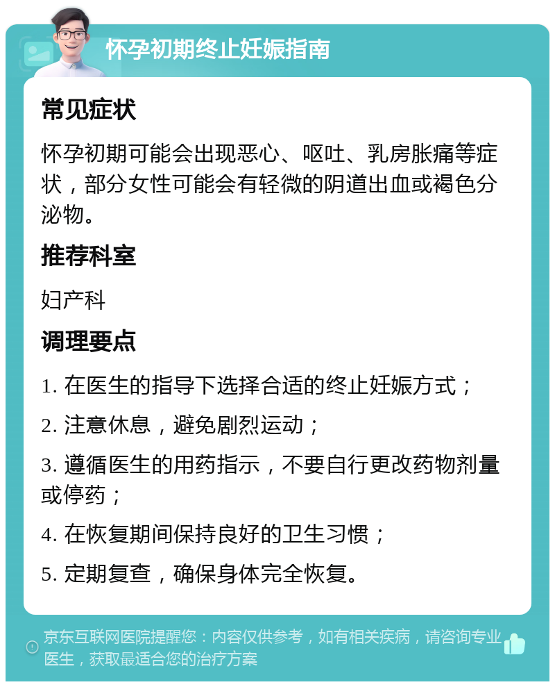 怀孕初期终止妊娠指南 常见症状 怀孕初期可能会出现恶心、呕吐、乳房胀痛等症状，部分女性可能会有轻微的阴道出血或褐色分泌物。 推荐科室 妇产科 调理要点 1. 在医生的指导下选择合适的终止妊娠方式； 2. 注意休息，避免剧烈运动； 3. 遵循医生的用药指示，不要自行更改药物剂量或停药； 4. 在恢复期间保持良好的卫生习惯； 5. 定期复查，确保身体完全恢复。