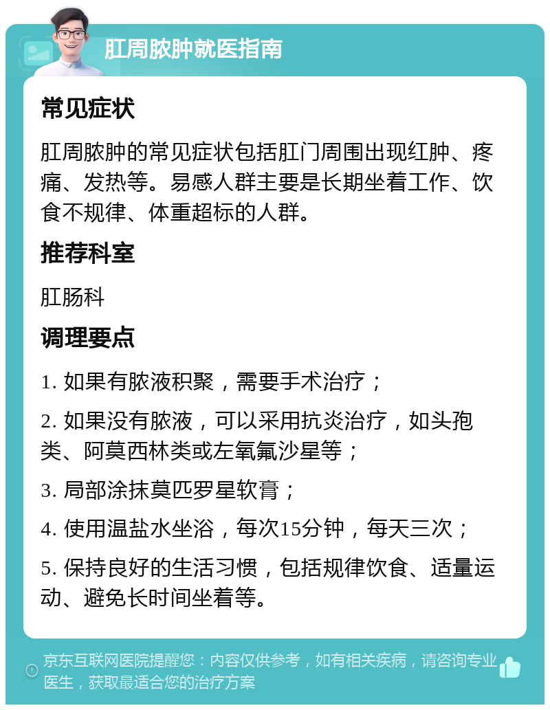 肛周脓肿就医指南 常见症状 肛周脓肿的常见症状包括肛门周围出现红肿、疼痛、发热等。易感人群主要是长期坐着工作、饮食不规律、体重超标的人群。 推荐科室 肛肠科 调理要点 1. 如果有脓液积聚，需要手术治疗； 2. 如果没有脓液，可以采用抗炎治疗，如头孢类、阿莫西林类或左氧氟沙星等； 3. 局部涂抹莫匹罗星软膏； 4. 使用温盐水坐浴，每次15分钟，每天三次； 5. 保持良好的生活习惯，包括规律饮食、适量运动、避免长时间坐着等。