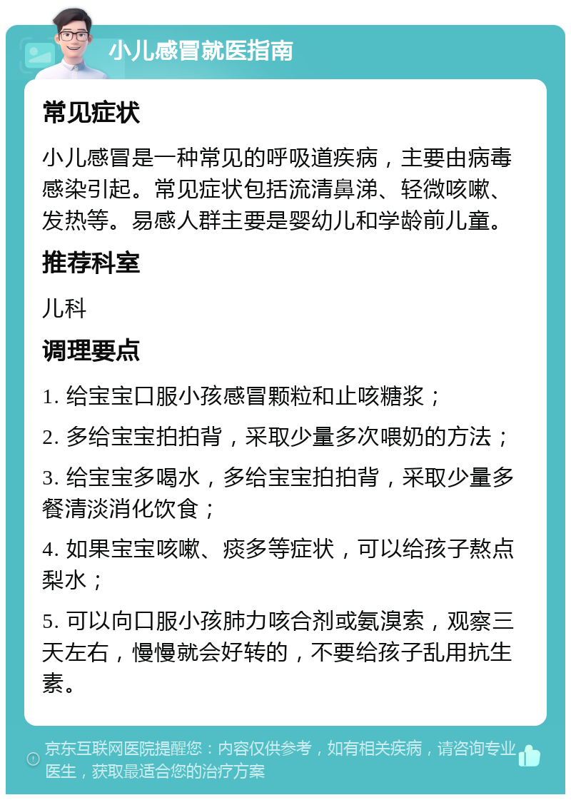 小儿感冒就医指南 常见症状 小儿感冒是一种常见的呼吸道疾病，主要由病毒感染引起。常见症状包括流清鼻涕、轻微咳嗽、发热等。易感人群主要是婴幼儿和学龄前儿童。 推荐科室 儿科 调理要点 1. 给宝宝口服小孩感冒颗粒和止咳糖浆； 2. 多给宝宝拍拍背，采取少量多次喂奶的方法； 3. 给宝宝多喝水，多给宝宝拍拍背，采取少量多餐清淡消化饮食； 4. 如果宝宝咳嗽、痰多等症状，可以给孩子熬点梨水； 5. 可以向口服小孩肺力咳合剂或氨溴索，观察三天左右，慢慢就会好转的，不要给孩子乱用抗生素。