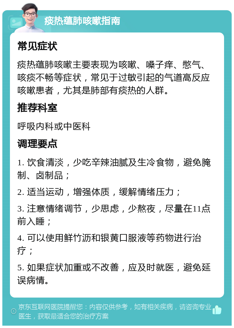 痰热蕴肺咳嗽指南 常见症状 痰热蕴肺咳嗽主要表现为咳嗽、嗓子痒、憋气、咳痰不畅等症状，常见于过敏引起的气道高反应咳嗽患者，尤其是肺部有痰热的人群。 推荐科室 呼吸内科或中医科 调理要点 1. 饮食清淡，少吃辛辣油腻及生冷食物，避免腌制、卤制品； 2. 适当运动，增强体质，缓解情绪压力； 3. 注意情绪调节，少思虑，少熬夜，尽量在11点前入睡； 4. 可以使用鲜竹沥和银黄口服液等药物进行治疗； 5. 如果症状加重或不改善，应及时就医，避免延误病情。