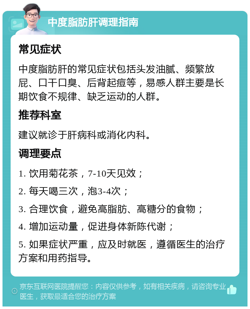 中度脂肪肝调理指南 常见症状 中度脂肪肝的常见症状包括头发油腻、频繁放屁、口干口臭、后背起痘等，易感人群主要是长期饮食不规律、缺乏运动的人群。 推荐科室 建议就诊于肝病科或消化内科。 调理要点 1. 饮用菊花茶，7-10天见效； 2. 每天喝三次，泡3-4次； 3. 合理饮食，避免高脂肪、高糖分的食物； 4. 增加运动量，促进身体新陈代谢； 5. 如果症状严重，应及时就医，遵循医生的治疗方案和用药指导。