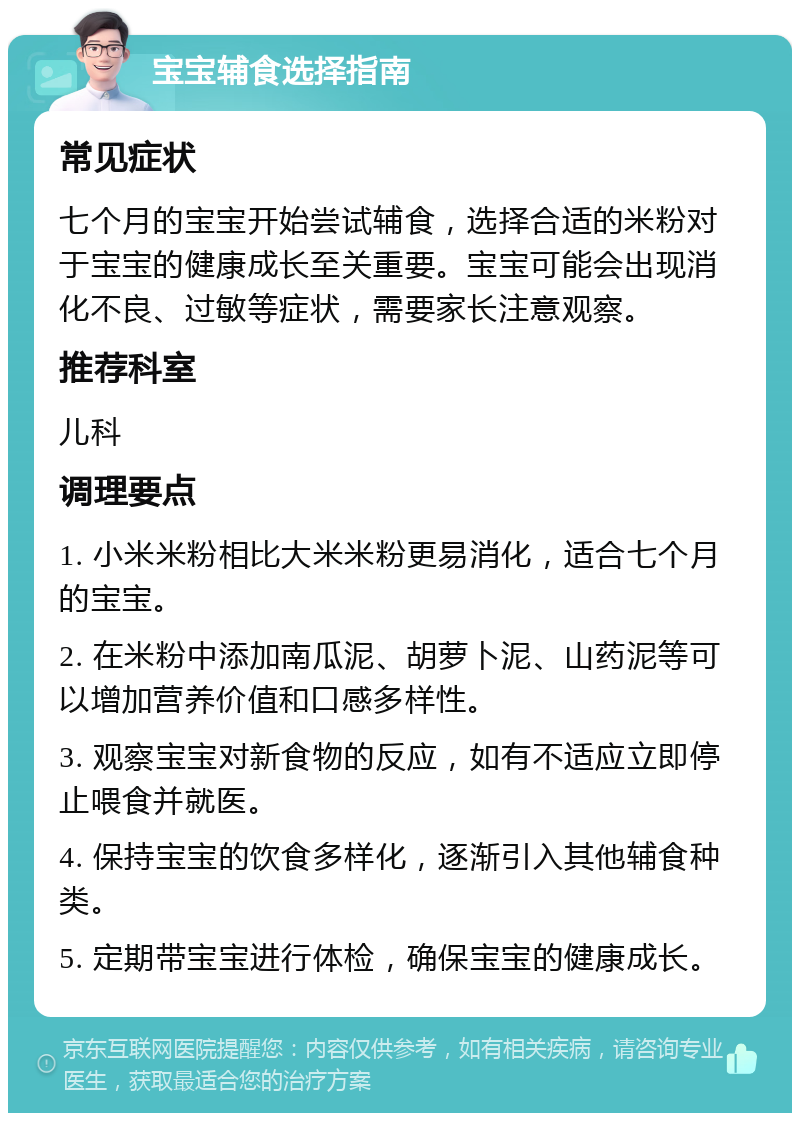 宝宝辅食选择指南 常见症状 七个月的宝宝开始尝试辅食，选择合适的米粉对于宝宝的健康成长至关重要。宝宝可能会出现消化不良、过敏等症状，需要家长注意观察。 推荐科室 儿科 调理要点 1. 小米米粉相比大米米粉更易消化，适合七个月的宝宝。 2. 在米粉中添加南瓜泥、胡萝卜泥、山药泥等可以增加营养价值和口感多样性。 3. 观察宝宝对新食物的反应，如有不适应立即停止喂食并就医。 4. 保持宝宝的饮食多样化，逐渐引入其他辅食种类。 5. 定期带宝宝进行体检，确保宝宝的健康成长。