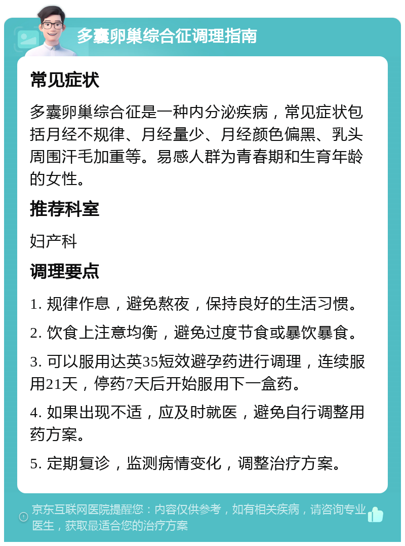 多囊卵巢综合征调理指南 常见症状 多囊卵巢综合征是一种内分泌疾病，常见症状包括月经不规律、月经量少、月经颜色偏黑、乳头周围汗毛加重等。易感人群为青春期和生育年龄的女性。 推荐科室 妇产科 调理要点 1. 规律作息，避免熬夜，保持良好的生活习惯。 2. 饮食上注意均衡，避免过度节食或暴饮暴食。 3. 可以服用达英35短效避孕药进行调理，连续服用21天，停药7天后开始服用下一盒药。 4. 如果出现不适，应及时就医，避免自行调整用药方案。 5. 定期复诊，监测病情变化，调整治疗方案。