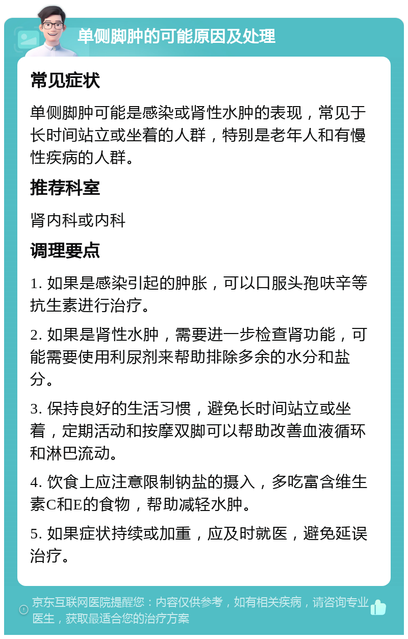 单侧脚肿的可能原因及处理 常见症状 单侧脚肿可能是感染或肾性水肿的表现，常见于长时间站立或坐着的人群，特别是老年人和有慢性疾病的人群。 推荐科室 肾内科或内科 调理要点 1. 如果是感染引起的肿胀，可以口服头孢呋辛等抗生素进行治疗。 2. 如果是肾性水肿，需要进一步检查肾功能，可能需要使用利尿剂来帮助排除多余的水分和盐分。 3. 保持良好的生活习惯，避免长时间站立或坐着，定期活动和按摩双脚可以帮助改善血液循环和淋巴流动。 4. 饮食上应注意限制钠盐的摄入，多吃富含维生素C和E的食物，帮助减轻水肿。 5. 如果症状持续或加重，应及时就医，避免延误治疗。