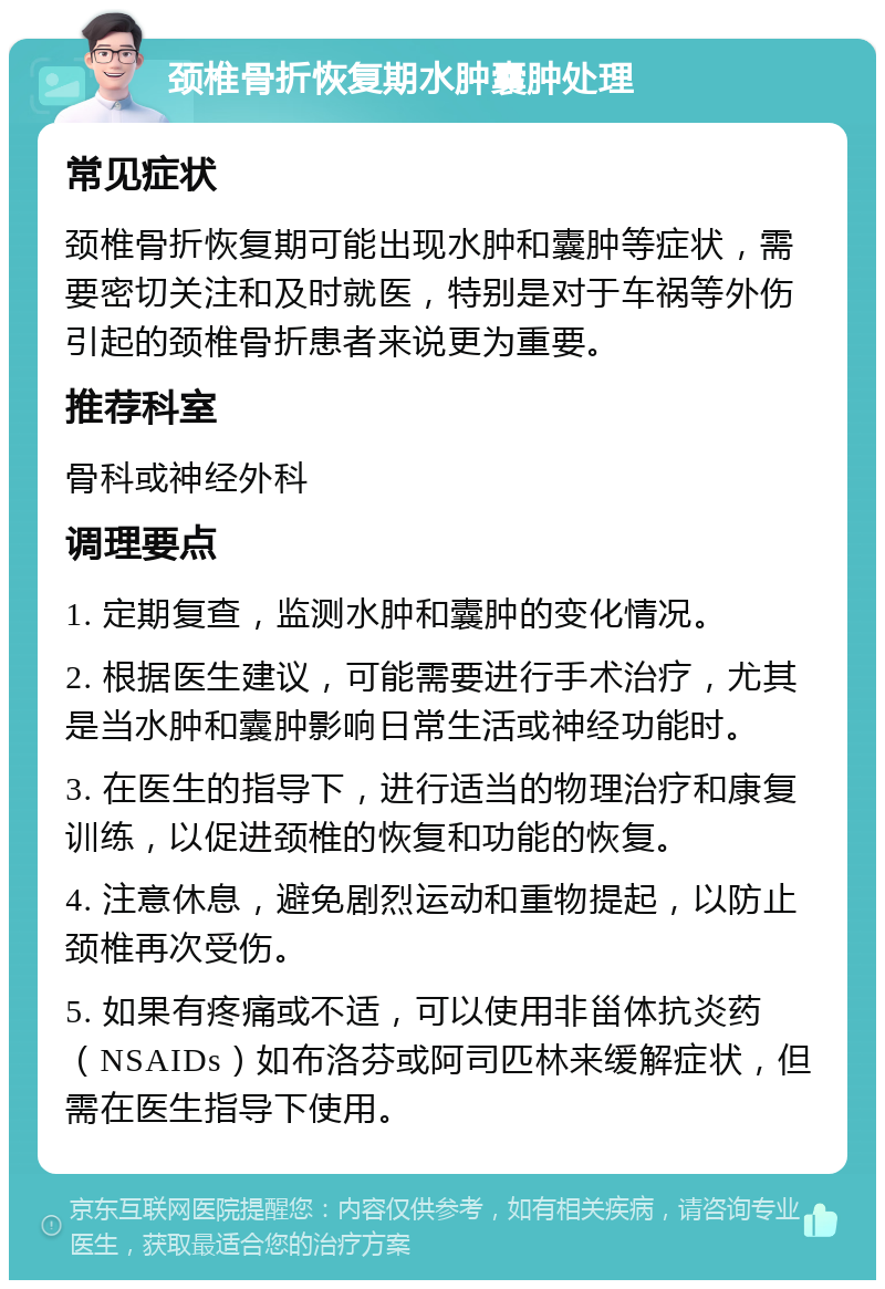 颈椎骨折恢复期水肿囊肿处理 常见症状 颈椎骨折恢复期可能出现水肿和囊肿等症状，需要密切关注和及时就医，特别是对于车祸等外伤引起的颈椎骨折患者来说更为重要。 推荐科室 骨科或神经外科 调理要点 1. 定期复查，监测水肿和囊肿的变化情况。 2. 根据医生建议，可能需要进行手术治疗，尤其是当水肿和囊肿影响日常生活或神经功能时。 3. 在医生的指导下，进行适当的物理治疗和康复训练，以促进颈椎的恢复和功能的恢复。 4. 注意休息，避免剧烈运动和重物提起，以防止颈椎再次受伤。 5. 如果有疼痛或不适，可以使用非甾体抗炎药（NSAIDs）如布洛芬或阿司匹林来缓解症状，但需在医生指导下使用。