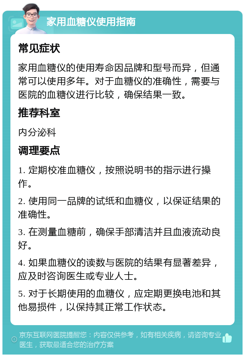 家用血糖仪使用指南 常见症状 家用血糖仪的使用寿命因品牌和型号而异，但通常可以使用多年。对于血糖仪的准确性，需要与医院的血糖仪进行比较，确保结果一致。 推荐科室 内分泌科 调理要点 1. 定期校准血糖仪，按照说明书的指示进行操作。 2. 使用同一品牌的试纸和血糖仪，以保证结果的准确性。 3. 在测量血糖前，确保手部清洁并且血液流动良好。 4. 如果血糖仪的读数与医院的结果有显著差异，应及时咨询医生或专业人士。 5. 对于长期使用的血糖仪，应定期更换电池和其他易损件，以保持其正常工作状态。