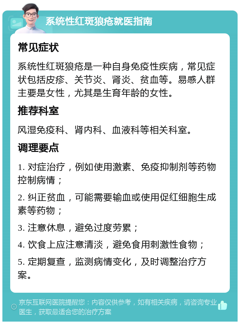 系统性红斑狼疮就医指南 常见症状 系统性红斑狼疮是一种自身免疫性疾病，常见症状包括皮疹、关节炎、肾炎、贫血等。易感人群主要是女性，尤其是生育年龄的女性。 推荐科室 风湿免疫科、肾内科、血液科等相关科室。 调理要点 1. 对症治疗，例如使用激素、免疫抑制剂等药物控制病情； 2. 纠正贫血，可能需要输血或使用促红细胞生成素等药物； 3. 注意休息，避免过度劳累； 4. 饮食上应注意清淡，避免食用刺激性食物； 5. 定期复查，监测病情变化，及时调整治疗方案。