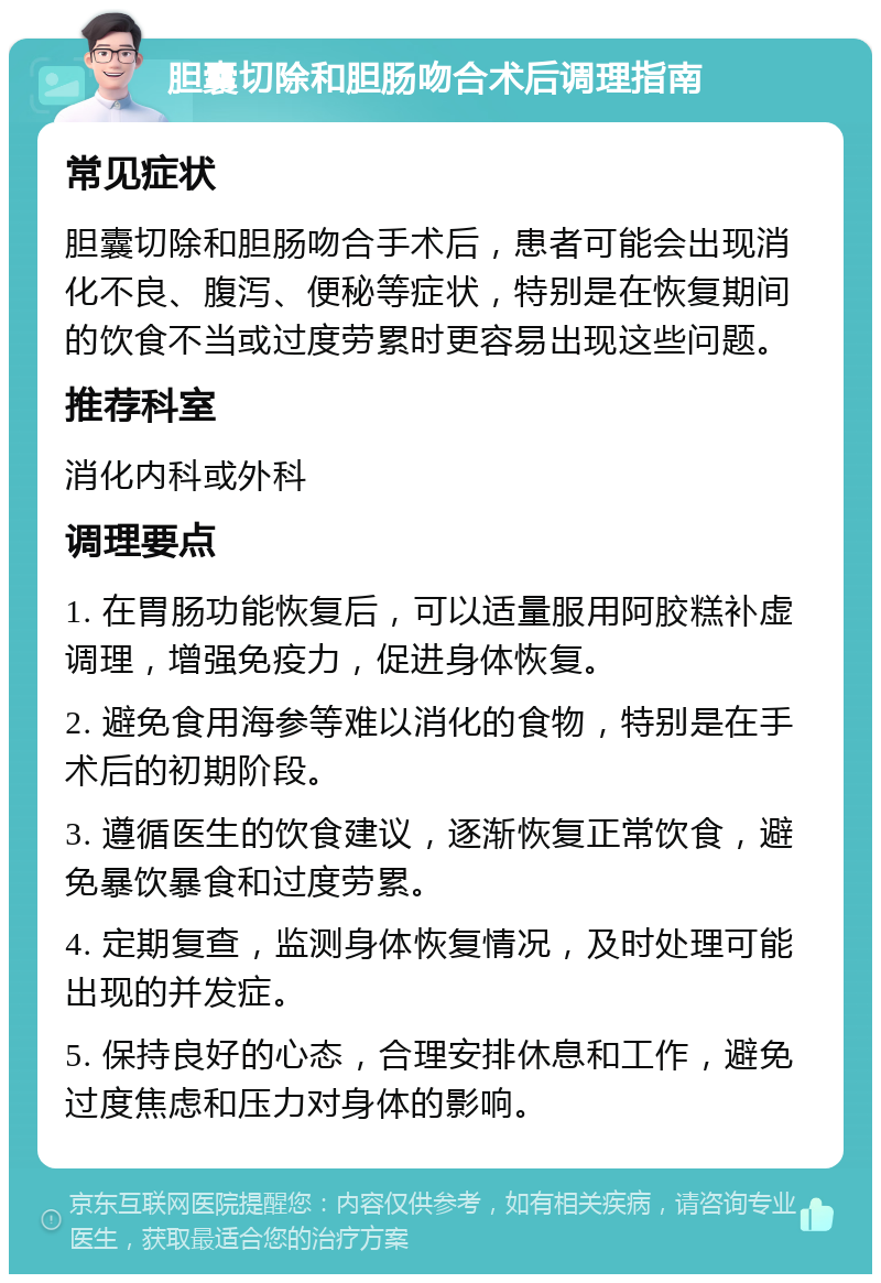 胆囊切除和胆肠吻合术后调理指南 常见症状 胆囊切除和胆肠吻合手术后，患者可能会出现消化不良、腹泻、便秘等症状，特别是在恢复期间的饮食不当或过度劳累时更容易出现这些问题。 推荐科室 消化内科或外科 调理要点 1. 在胃肠功能恢复后，可以适量服用阿胶糕补虚调理，增强免疫力，促进身体恢复。 2. 避免食用海参等难以消化的食物，特别是在手术后的初期阶段。 3. 遵循医生的饮食建议，逐渐恢复正常饮食，避免暴饮暴食和过度劳累。 4. 定期复查，监测身体恢复情况，及时处理可能出现的并发症。 5. 保持良好的心态，合理安排休息和工作，避免过度焦虑和压力对身体的影响。