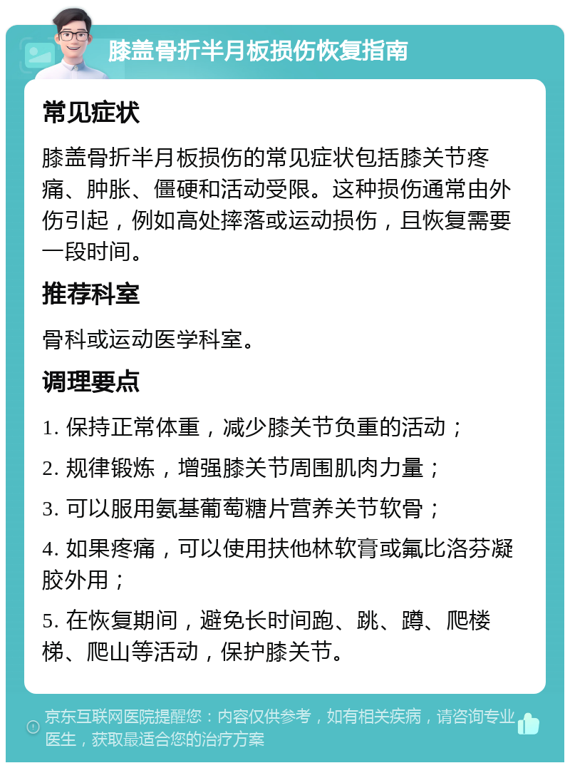 膝盖骨折半月板损伤恢复指南 常见症状 膝盖骨折半月板损伤的常见症状包括膝关节疼痛、肿胀、僵硬和活动受限。这种损伤通常由外伤引起，例如高处摔落或运动损伤，且恢复需要一段时间。 推荐科室 骨科或运动医学科室。 调理要点 1. 保持正常体重，减少膝关节负重的活动； 2. 规律锻炼，增强膝关节周围肌肉力量； 3. 可以服用氨基葡萄糖片营养关节软骨； 4. 如果疼痛，可以使用扶他林软膏或氟比洛芬凝胶外用； 5. 在恢复期间，避免长时间跑、跳、蹲、爬楼梯、爬山等活动，保护膝关节。