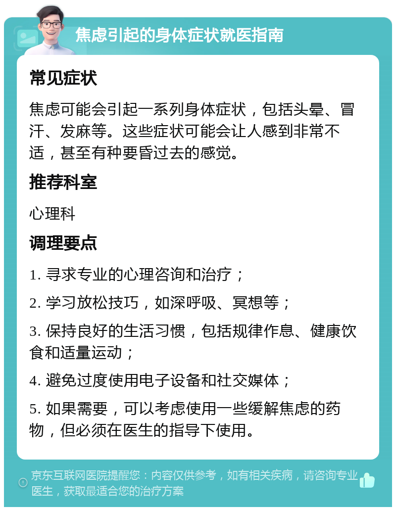 焦虑引起的身体症状就医指南 常见症状 焦虑可能会引起一系列身体症状，包括头晕、冒汗、发麻等。这些症状可能会让人感到非常不适，甚至有种要昏过去的感觉。 推荐科室 心理科 调理要点 1. 寻求专业的心理咨询和治疗； 2. 学习放松技巧，如深呼吸、冥想等； 3. 保持良好的生活习惯，包括规律作息、健康饮食和适量运动； 4. 避免过度使用电子设备和社交媒体； 5. 如果需要，可以考虑使用一些缓解焦虑的药物，但必须在医生的指导下使用。