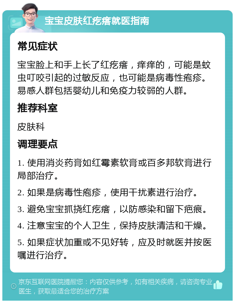 宝宝皮肤红疙瘩就医指南 常见症状 宝宝脸上和手上长了红疙瘩，痒痒的，可能是蚊虫叮咬引起的过敏反应，也可能是病毒性疱疹。易感人群包括婴幼儿和免疫力较弱的人群。 推荐科室 皮肤科 调理要点 1. 使用消炎药膏如红霉素软膏或百多邦软膏进行局部治疗。 2. 如果是病毒性疱疹，使用干扰素进行治疗。 3. 避免宝宝抓挠红疙瘩，以防感染和留下疤痕。 4. 注意宝宝的个人卫生，保持皮肤清洁和干燥。 5. 如果症状加重或不见好转，应及时就医并按医嘱进行治疗。