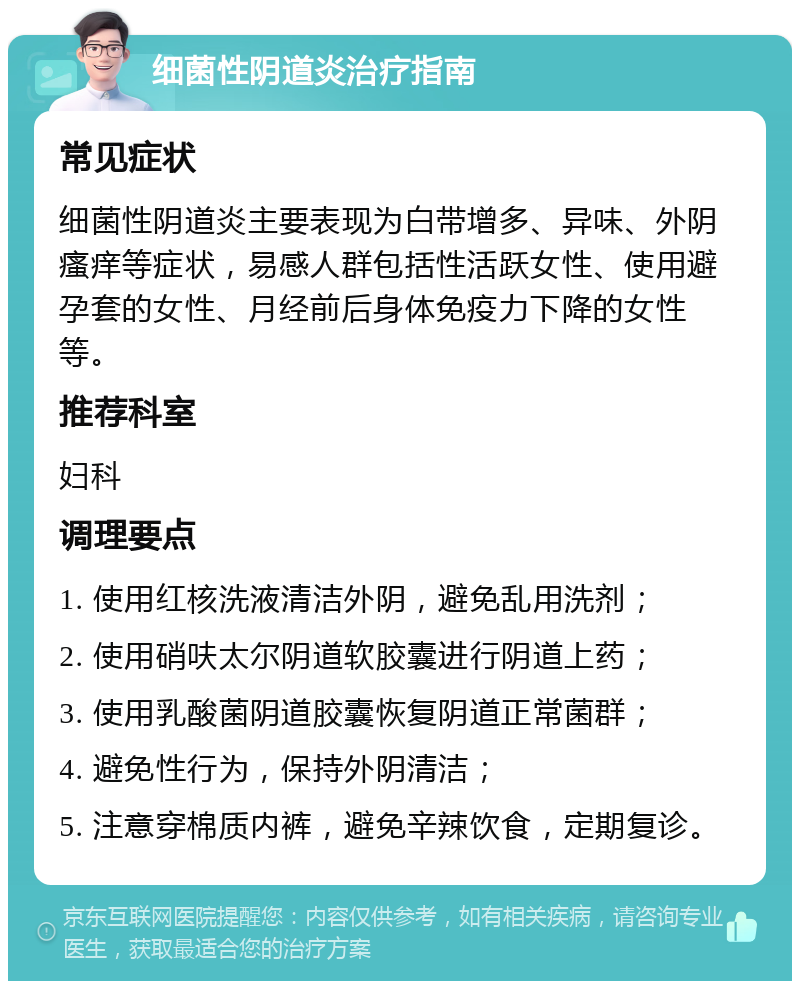 细菌性阴道炎治疗指南 常见症状 细菌性阴道炎主要表现为白带增多、异味、外阴瘙痒等症状，易感人群包括性活跃女性、使用避孕套的女性、月经前后身体免疫力下降的女性等。 推荐科室 妇科 调理要点 1. 使用红核洗液清洁外阴，避免乱用洗剂； 2. 使用硝呋太尔阴道软胶囊进行阴道上药； 3. 使用乳酸菌阴道胶囊恢复阴道正常菌群； 4. 避免性行为，保持外阴清洁； 5. 注意穿棉质内裤，避免辛辣饮食，定期复诊。