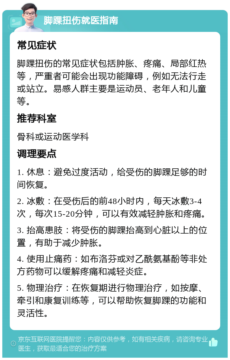 脚踝扭伤就医指南 常见症状 脚踝扭伤的常见症状包括肿胀、疼痛、局部红热等，严重者可能会出现功能障碍，例如无法行走或站立。易感人群主要是运动员、老年人和儿童等。 推荐科室 骨科或运动医学科 调理要点 1. 休息：避免过度活动，给受伤的脚踝足够的时间恢复。 2. 冰敷：在受伤后的前48小时内，每天冰敷3-4次，每次15-20分钟，可以有效减轻肿胀和疼痛。 3. 抬高患肢：将受伤的脚踝抬高到心脏以上的位置，有助于减少肿胀。 4. 使用止痛药：如布洛芬或对乙酰氨基酚等非处方药物可以缓解疼痛和减轻炎症。 5. 物理治疗：在恢复期进行物理治疗，如按摩、牵引和康复训练等，可以帮助恢复脚踝的功能和灵活性。