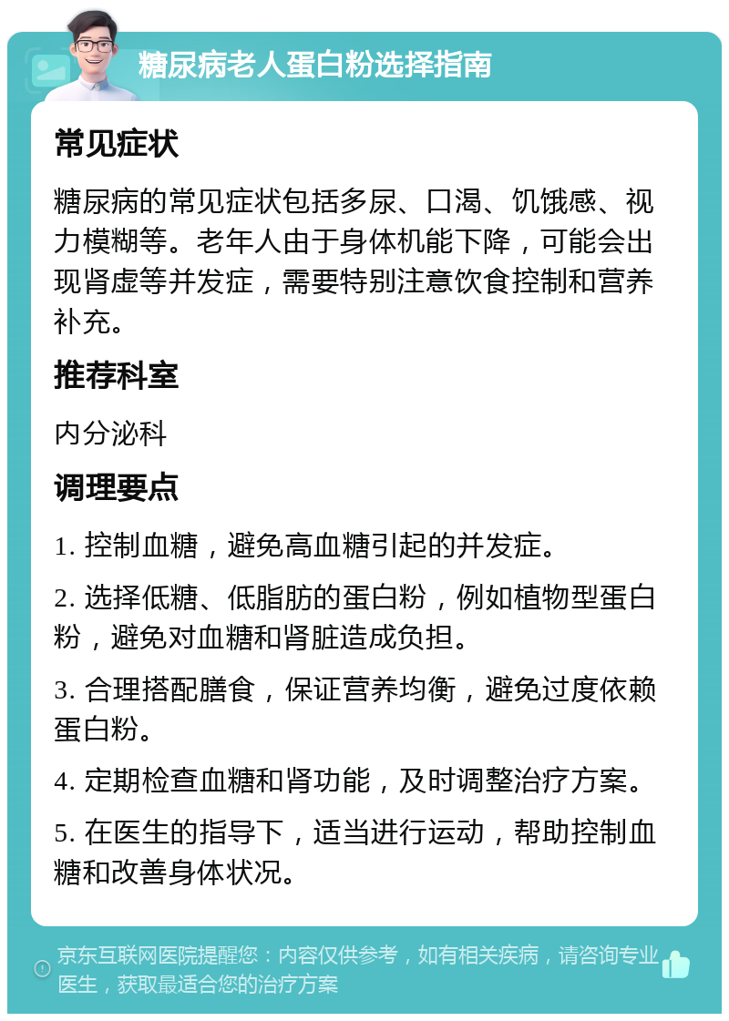 糖尿病老人蛋白粉选择指南 常见症状 糖尿病的常见症状包括多尿、口渴、饥饿感、视力模糊等。老年人由于身体机能下降，可能会出现肾虚等并发症，需要特别注意饮食控制和营养补充。 推荐科室 内分泌科 调理要点 1. 控制血糖，避免高血糖引起的并发症。 2. 选择低糖、低脂肪的蛋白粉，例如植物型蛋白粉，避免对血糖和肾脏造成负担。 3. 合理搭配膳食，保证营养均衡，避免过度依赖蛋白粉。 4. 定期检查血糖和肾功能，及时调整治疗方案。 5. 在医生的指导下，适当进行运动，帮助控制血糖和改善身体状况。