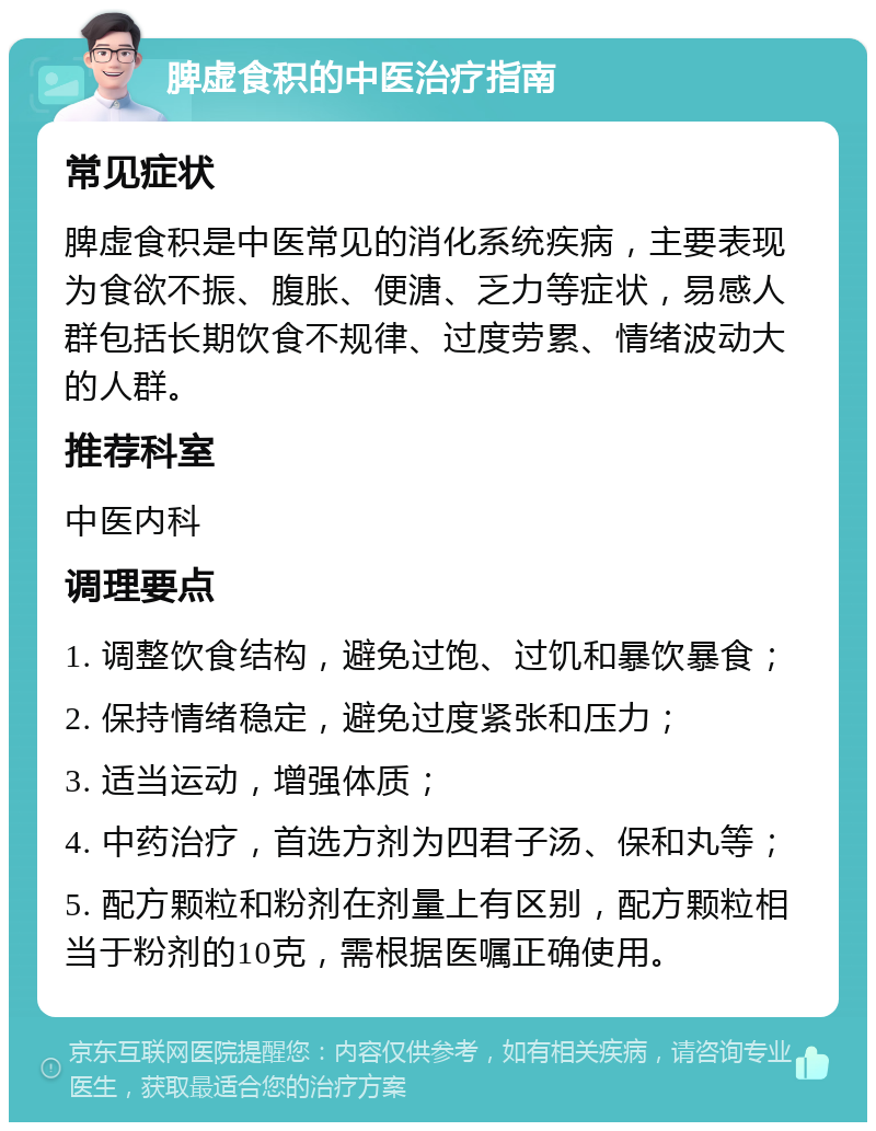 脾虚食积的中医治疗指南 常见症状 脾虚食积是中医常见的消化系统疾病，主要表现为食欲不振、腹胀、便溏、乏力等症状，易感人群包括长期饮食不规律、过度劳累、情绪波动大的人群。 推荐科室 中医内科 调理要点 1. 调整饮食结构，避免过饱、过饥和暴饮暴食； 2. 保持情绪稳定，避免过度紧张和压力； 3. 适当运动，增强体质； 4. 中药治疗，首选方剂为四君子汤、保和丸等； 5. 配方颗粒和粉剂在剂量上有区别，配方颗粒相当于粉剂的10克，需根据医嘱正确使用。