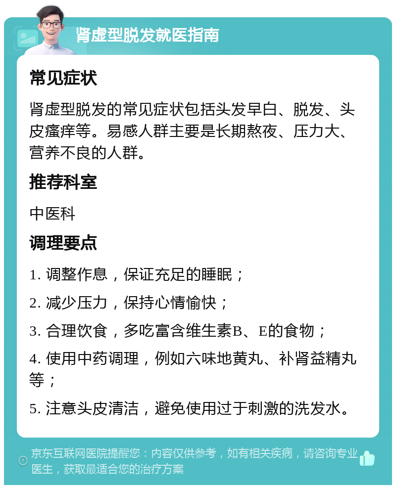 肾虚型脱发就医指南 常见症状 肾虚型脱发的常见症状包括头发早白、脱发、头皮瘙痒等。易感人群主要是长期熬夜、压力大、营养不良的人群。 推荐科室 中医科 调理要点 1. 调整作息，保证充足的睡眠； 2. 减少压力，保持心情愉快； 3. 合理饮食，多吃富含维生素B、E的食物； 4. 使用中药调理，例如六味地黄丸、补肾益精丸等； 5. 注意头皮清洁，避免使用过于刺激的洗发水。