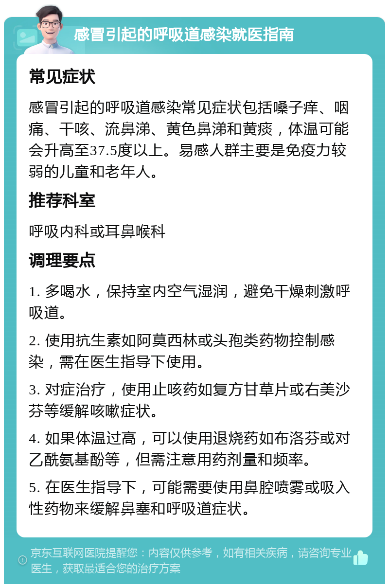 感冒引起的呼吸道感染就医指南 常见症状 感冒引起的呼吸道感染常见症状包括嗓子痒、咽痛、干咳、流鼻涕、黄色鼻涕和黄痰，体温可能会升高至37.5度以上。易感人群主要是免疫力较弱的儿童和老年人。 推荐科室 呼吸内科或耳鼻喉科 调理要点 1. 多喝水，保持室内空气湿润，避免干燥刺激呼吸道。 2. 使用抗生素如阿莫西林或头孢类药物控制感染，需在医生指导下使用。 3. 对症治疗，使用止咳药如复方甘草片或右美沙芬等缓解咳嗽症状。 4. 如果体温过高，可以使用退烧药如布洛芬或对乙酰氨基酚等，但需注意用药剂量和频率。 5. 在医生指导下，可能需要使用鼻腔喷雾或吸入性药物来缓解鼻塞和呼吸道症状。